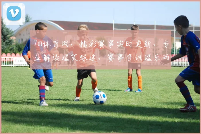 7m体育网，精彩赛事实时更新，专业解读逗笑球迷，赛事资讯逗乐两不误
