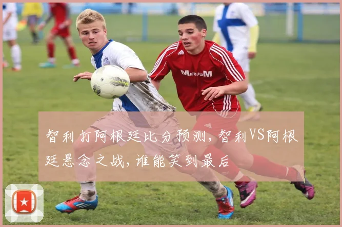 智利打阿根廷比分预测,智利VS阿根廷悬念之战,谁能笑到最后