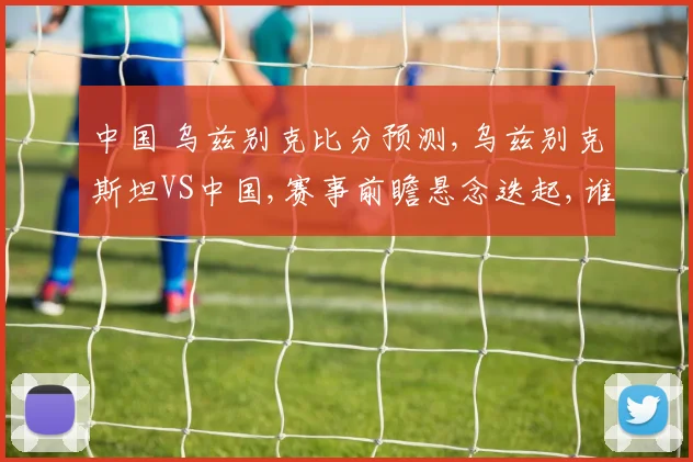 中国 乌兹别克比分预测,乌兹别克斯坦VS中国,赛事前瞻悬念迭起,谁能笑到最后